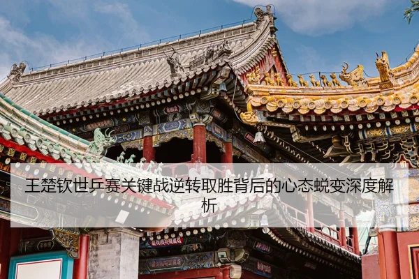 王楚钦世乒赛关键战逆转取胜背后的心态蜕变深度解析