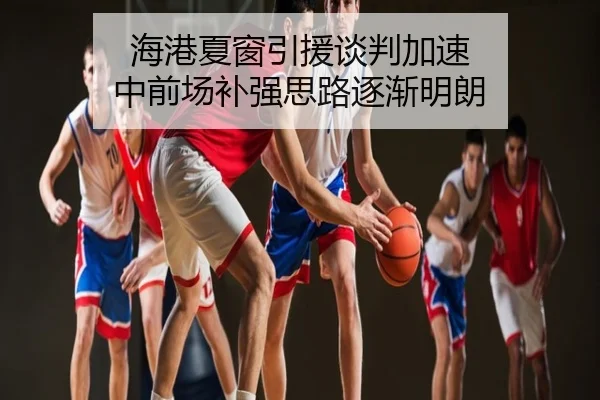 海港夏窗引援谈判加速 中前场补强思路逐渐明朗
