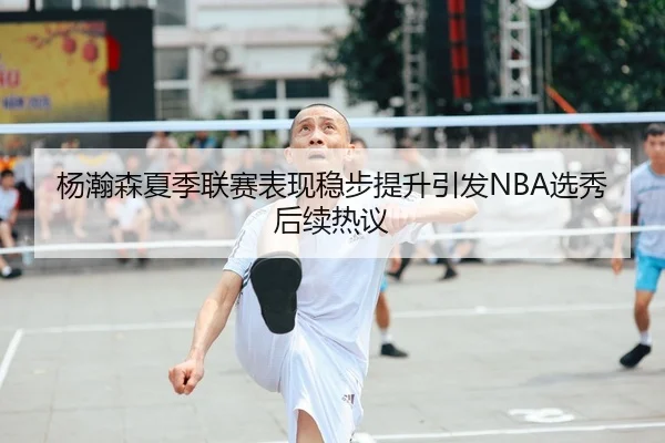 杨瀚森夏季联赛表现稳步提升引发NBA选秀后续热议