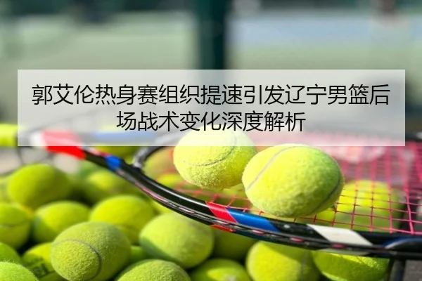 郭艾伦热身赛组织提速引发辽宁男篮后场战术变化深度解析