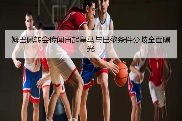 姆巴佩转会传闻再起皇马与巴黎条件分歧全面曝光