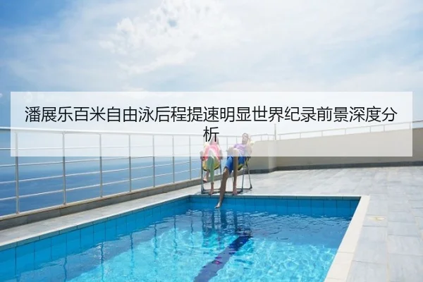 潘展乐百米自由泳后程提速明显世界纪录前景深度分析